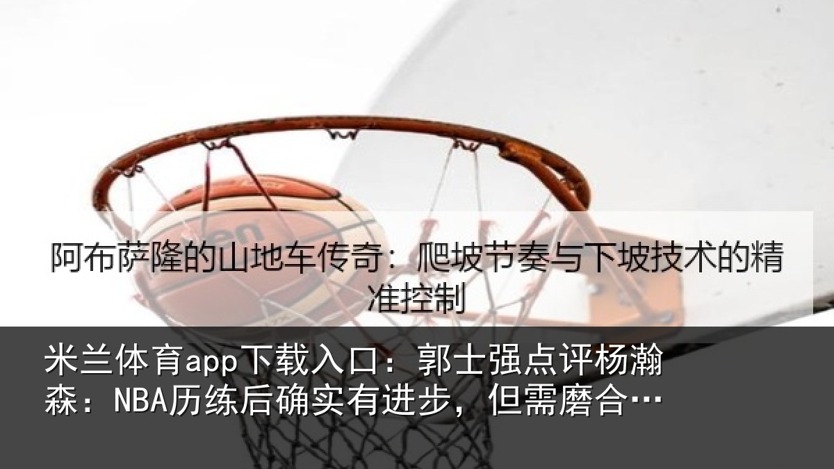 米兰体育app下载入口：郭士强点评杨瀚森：NBA历练后确实有进步，但需磨合熟悉体系