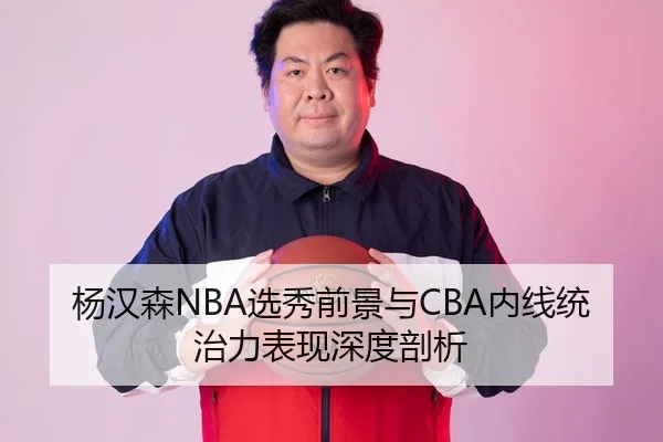 杨汉森NBA选秀前景与CBA内线统治力表现深度剖析