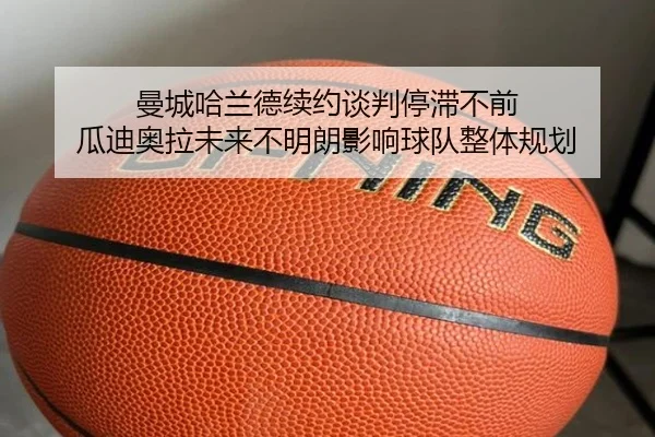 曼城哈兰德续约谈判停滞不前 瓜迪奥拉未来不明朗影响球队整体规划