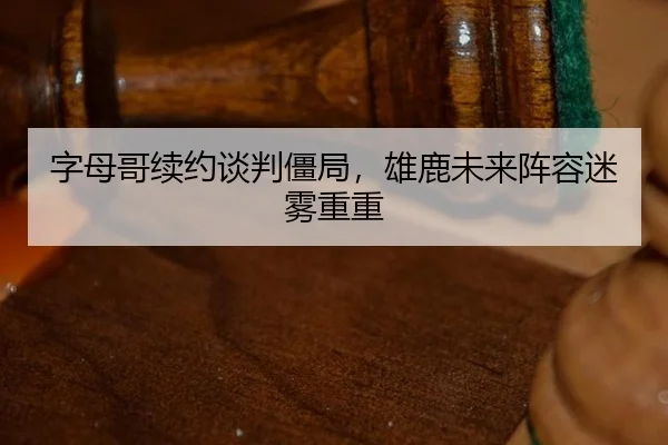 字母哥续约谈判僵局，雄鹿未来阵容迷雾重重