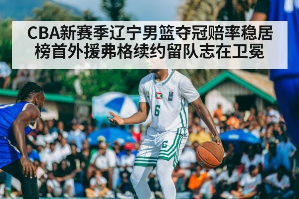 CBA新赛季辽宁男篮夺冠赔率稳居榜首外援弗格续约留队志在卫冕