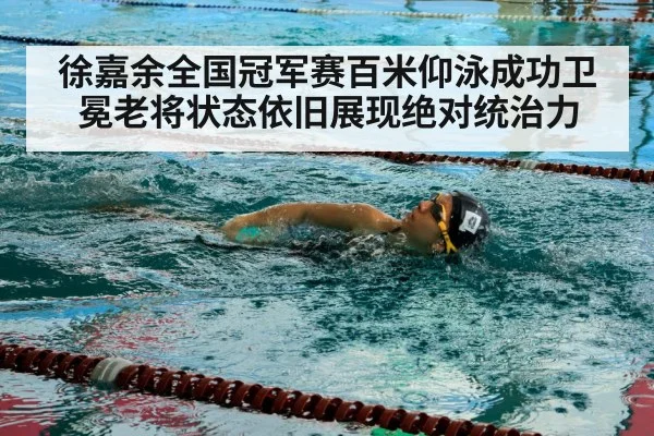 徐嘉余全国冠军赛百米仰泳成功卫冕老将状态依旧展现绝对统治力